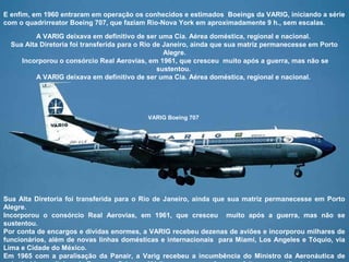 E enfim, em 1960 entraram em operação os conhecidos e estimados Boeings da VARIG, iniciando a série
com o quadrirreator Boeing 707, que faziam Rio-Nova York em aproximadamente 9 h., sem escalas.
A VARIG deixava em definitivo de ser uma Cia. Aérea doméstica, regional e nacional.
Sua Alta Diretoria foi transferida para o Rio de Janeiro, ainda que sua matriz permanecesse em Porto
Alegre.
Incorporou o consórcio Real Aerovias, em 1961, que cresceu muito após a guerra, mas não se
sustentou.
A VARIG deixava em definitivo de ser uma Cia. Aérea doméstica, regional e nacional.

VARIG Boeing 707

Sua Alta Diretoria foi transferida para o Rio de Janeiro, ainda que sua matriz permanecesse em Porto
Alegre.
Incorporou o consórcio Real Aerovias, em 1961, que cresceu muito após a guerra, mas não se
sustentou.
Por conta de encargos e dívidas enormes, a VARIG recebeu dezenas de aviões e incorporou milhares de
funcionários, além de novas linhas domésticas e internacionais para Miami, Los Angeles e Tóquio, via
Lima e Cidade do México.
Em 1965 com a paralisação da Panair, a Varig recebeu a incumbência do Ministro da Aeronáutica de

 