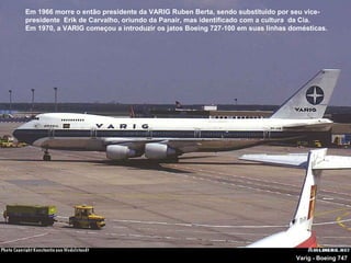 Em 1966 morre o então presidente da VARIG Ruben Berta, sendo substituído por seu vicepresidente Erik de Carvalho, oriundo da Panair, mas identificado com a cultura da Cia.
Em 1970, a VARIG começou a introduzir os jatos Boeing 727-100 em suas linhas domésticas.

Varig - Boeing 747

 