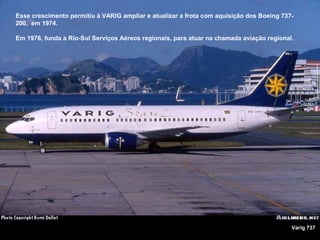 Esse crescimento permitiu à VARIG ampliar e atualizar a frota com aquisição dos Boeing 737200, em 1974.
Em 1976, funda a Rio-Sul Serviços Aéreos regionais, para atuar na chamada aviação regional.

Varig 737

 