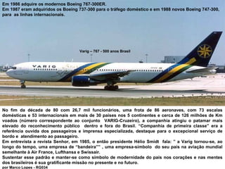 Em 1986 adquire os modernos Boeing 767-300ER.
Em 1987 eram adquiridos os Boeing 737-300 para o tráfego doméstico e em 1988 novos Boeing 747-300,
para as linhas internacionais.

Varig – 767 - 500 anos Brasil

No fim da década de 80 com 26,7 mil funcionários, uma frota de 86 aeronaves, com 73 escalas
domésticas e 53 internacionais em mais de 30 países nos 5 continentes e cerca de 126 milhões de Km
voados (número correspondente ao conjunto VARIG-Cruzeiro), a companhia atingiu o patamar mais
elevado do reconhecimento público dentro e fora do Brasil. “Companhia de primeira classe” era a
referência ouvida dos passageiros e imprensa especializada, destaque para o excepcional serviço de
bordo e atendimento ao passageiro.
Em entrevista a revista Senhor, em 1985, o então presidente Hélio Smidt fala: ” a Varig tornou-se, ao
longo do tempo, uma empresa de “bandeira”” , uma empresa-símbolo do seu país na aviação mundial
semelhante à Air France, Lufthansa e Swissair.
Sustentar esse padrão e manter-se como símbolo de modernidade do país nos corações e nas mentes
dos brasileiros é sua gratificante missão no presente e no futuro.
por Marco Lopes - RG034

 