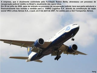 A empresa, que é atualmente controlada pela Fundação Ruben Berta, atravessou um processo de
recuperação judicial inédito no Brasil e atualmente não opera vôos.
Em 20 de julho de 2006, após ter entrado no processo de recuperação judicial, teve sua parte estrutural e
financeiramente boa isolada e vendida para a VARIG Logística S.A. através da constituição da razão
social VRG Linhas Aéreas S.A., a qual, em 9 de abril de 2007, foi cedida para a Gol Transportes Aéreos.

Varig

 
