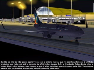 Devido ao fato de não poder operar vôos com a própria marca, que foi cedida juntamente à unidade
produtiva que hoje está sob o domínio da VRG Linhas Aéreas S.A., a Fundação Ruben Berta criou a
marca Flex Linhas Aéreas, que chegou a operar vôos regulares comissionados pela GOL Transportes
Aéreos mas, atualmente, encontra-se temporariamente desativada.

 