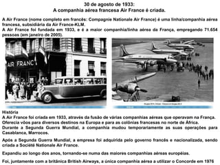 30 de agosto de 1933:
A companhia aérea francesa Air France é criada.
A Air France (nome completo em francês: Compagnie Nationale Air France) é uma linha/companhia aérea
francesa, subsidiária da Air France-KLM.
A Air France foi fundada em 1933, e é a maior companhia/linha aérea da França, empregando 71.654
pessoas (em janeiro de 2005).

História
A Air France foi criada em 1933, através da fusão de várias companhias aéreas que operavam na França.
Oferecia vôos para diversos destinos na Europa e para as colônias francesas no norte de África.
Durante a Segunda Guerra Mundial, a companhia mudou temporariamente as suas operações para
Casablanca, Marrocos.
Após a Segunda Guerra Mundial, a empresa foi adquirida pelo governo francês e nacionalizada, sendo
criada a Société Nationale Air France.
Expandiu ao longo dos anos, tornando-se numa das maiores companhias aéreas européias.
Foi, juntamente com a britânica British Airways, a única companhia aérea a utilizar o Concorde em 1976

 