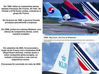 Em 1994, todas as companhias aéreas
estatais francesas (Air France, Air Inter, Air
Charter e UTA) foram unidas, criando-se o
grupo Air France.
Em fevereiro de 1999, o governo francês
privatizou parcialmente a empresa.
Em 2000, juntou-se à aliança Skyteam, uma
aliança de companhias aéreas, como
membro fundador.

Em setembro de 2003, foi anunciada a
fusão da Air France com a holandesa KLM
(Royal Dutch Airlines), criando assim a
maior companhia aérea européia, no
entanto continuando a voar com os
respectivos nomes.
O processo foi concluído em maio de 2004

 