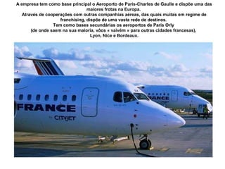 A empresa tem como base principal o Aeroporto de Paris-Charles de Gaulle e dispõe uma das
maiores frotas na Europa.
Através de cooperações com outras companhias aéreas, das quais muitas em regime de
franchising, dispõe de uma vasta rede de destinos.
Tem como bases secundárias os aeroportos de Paris Orly
(de onde saem na sua maioria, vôos « vaivém » para outras cidades francesas),
Lyon, Nice e Bordeaux.

 