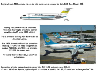 Em janeiro de 1968, entrou na era do jato puro com a entrega de dois BAC One Eleven 400.

Boeing 737-200 PP-SMA é um avião
histórico da aviação brasileira por ter
servido à VASP entre 1969 e 2005.
Foi o primeiro Boeing 737 do Brasil e da
América Latina.
Em 1969, trouxe ao Brasil os primeiros
Boeing 737-200, em 1982 chegaram os
Airbus A300B2 e em 1986 e o primeiro
737-300 de nosso país.
No início da década de 90, a VASP foi
privatizada.

Aumentou a frota, trazendo entre outros três DC-10-30 e depois nove MD-11.
Criou o VASP Air System, após adquirir o controle acionário da LAB, Ecuatoriana e da argentina TAN.

 