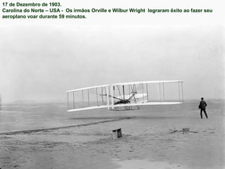 17 de Dezembro de 1903.
Carolina do Norte – USA - Os irmãos Orville e Wilbur Wright lograram êxito ao fazer seu
aeroplano voar durante 59 minutos.

 