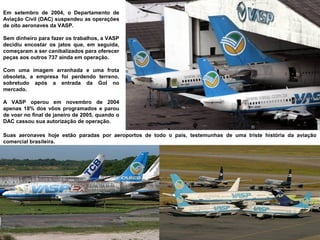 Em setembro de 2004, o Departamento de
Aviação Civil (DAC) suspendeu as operações
de oito aeronaves da VASP.
Sem dinheiro para fazer os trabalhos, a VASP
decidiu encostar os jatos que, em seguida,
começaram a ser canibalizados para oferecer
peças aos outros 737 ainda em operação.
Com uma imagem arranhada e uma frota
obsoleta, a empresa foi perdendo terreno,
sobretudo após a entrada da Gol no
mercado.
A VASP operou em novembro de 2004
apenas 18% dos vôos programados e parou
de voar no final de janeiro de 2005, quando o
DAC cassou sua autorização de operação.
Suas aeronaves hoje estão paradas por aeroportos de todo o país, testemunhas de uma triste história da aviação
comercial brasileira.

 