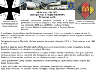 09 de março de 1935:
Goering anuncia a criação da Luftwaffe,
força aérea alemã.
Cruz de Ferro, símbolo da
Bundeswehr e presente nos
aviões da Luftwaffe desde a
Primeira Guerra Mundial

Luftwaffe, oficialmente Deutsche Luftwaffe, é o termo
geralmente usado para designar a força aérea alemã desde
sua criação (em 1935, por Adolf Hitler, sendo comandada
por Hermann Göring) e ainda usado após a Segunda Guerra
Mundial.

Emblema da Força Aérea da
RDA, na fuselagem de um MiG-2

A história das forças militares alemãs da aviação começou em 1910 com a fundação do serviço aéreo e do
exército do Império Alemão, contudo não foi contínua porque a Alemanha perdeu ambas as guerras mundiais
(1914-1918 e 1939-1945).
Conseqüentemente, a Alemanha não teve nenhuma força aérea militar entre 1918 e 1935 e outra vez entre 1945
e 1956.
Durante a Segunda Guerra Mundial, a Luftwaffe teve um papel fundamental na rápida conquista da Europa
Oriental e Ocidental, e na criação do conceito da Blitzkrieg.
Mais tarde, apesar de seus melhores esforços, não pôde impedir a derrota da Alemanha, visto que a Luftwaffe
combatia em duas frentes, e devido à falta de reposição de aviões, graças ao bombardeio aliado constante em
fábricas e cidades alemãs, e por lutar com um inimigo com maior força numérica.
Diz-se que Hermann Göring escolheu pessoalmente um emblema para a Luftwaffe que diferiu daquele das
outras filiais armadas.
A águia, um símbolo velho do império alemão, remanesceu, mas com uma outra postura.
Todo avião continuou a ter a cruz de ferro na fuselagem, herança dos dias da Primeira Guerra Mundial.

 