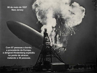 06 de maio de 1937
New Jersey

Com 97 pessoas a bordo,
e procedente da Europa,
o dirigível Hindenberg explodiu
no ponto de atracar,
matando a 36 pessoas.

 