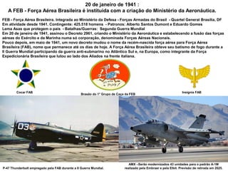 20 de janeiro de 1941 :
A FEB - Força Aérea Brasileira é instituída com a criação do Ministério da Aeronáutica.
FEB - Força Aérea Brasileira. Integrada ao Ministério da Defesa - Forças Armadas do Brasil - Quartel General Brasília, DF
Em atividade desde 1941. Contingente: 425.518 homens - Patronos: Alberto Santos Dumont e Eduardo Gomes
Lema Asas que protegem o país - Batalhas/Guerras: Segunda Guerra Mundial
Em 20 de janeiro de 1941, assinou o Decreto 2961, criando o Ministério da Aeronáutica e estabelecendo a fusão das forças
aéreas do Exército e da Marinha numa só corporação, denominada Forças Aéreas Nacionais.
Pouco depois, em maio de 1941, um novo decreto mudou o nome da recém-nascida força aérea para Força Aérea
Brasileira (FAB), nome que permanece até os dias de hoje. A Força Aérea Brasileira obteve seu batismo de fogo durante a
II Guerra Mundial participando da guerra anti-submarino no Atlântico Sul e, na Europa, como integrante da Força
Expedicionária Brasileira que lutou ao lado dos Aliados na frente italiana.

Cocar FAB

Brasão do 1° Grupo de Caça da FEB

P-47 Thunderbolt empregado pela FAB durante a II Guerra Mundial.

Insígnia FAB

AMX –Serão modernizados 43 unidades para o padrão A-1M
realizado pela Embraer e pela Elbit. Previsão de retirada em 2025.

 