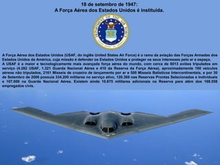 18 de setembro de 1947:
A Força Aérea dos Estados Unidos é instituída.

A Força Aérea dos Estados Unidos (USAF, do inglês United States Air Force) é o ramo da aviação das Forças Armadas dos
Estados Unidos da América, cuja missão é defender os Estados Unidos e proteger os seus interesses pelo ar e espaço.
A USAF é a maior e tecnologicamente mais avançada força aérea do mundo, com cerca de 6013 aviões tripulados em
serviço (4.282 USAF, 1.321 Guarda Nacional Aérea e 410 da Reserva da Força Aérea), aproximadamente 160 veículos
aéreos não tripulados, 2161 Misseis de cruzeiro de lançamento por ar e 500 Mísseis Balísticos Intercontinentais, e por 30
de Setembro de 2006 possuía 334.200 militares no serviço ativo, 120.369 nas Reservas Prontas Selecionadas e Individuais
e 107.000 na Guarda Nacional Aérea. Existem ainda 10.675 militares adicionais na Reserva para além dos 168.558
empregados civis.

 