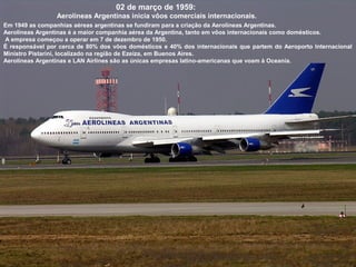 02 de março de 1959:
Aerolíneas Argentinas inicia vôos comerciais internacionais.
Em 1949 as companhias aéreas argentinas se fundiram para a criação da Aerolíneas Argentinas.
Aerolíneas Argentinas é a maior companhia aérea da Argentina, tanto em vôos internacionais como domésticos.
A empresa começou a operar em 7 de dezembro de 1950.
É responsável por cerca de 80% dos vôos domésticos e 40% dos internacionais que partem do Aeroporto Internacional
Ministro Pistarini, localizado na região de Ezeiza, em Buenos Aires.
Aerolíneas Argentinas e LAN Airlines são as únicas empresas latino-americanas que voam à Oceania.

 