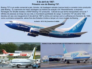 9 de abril de 1967:
Primeiro voo do Boeing 737.
Boeing 737 é um avião comercial a jato, bimotor, de fuselagem estreita (narrow body) e corredor único produzido
pela Boeing. É a aeronave de maior vendagem na história da aviação civil. Recentemente, a empresa
Norwegian Air Shuttle recebeu o 6000º Boeing 737 produzido. Calcula-se que tenha transportado cerca de 7
bilhões de pessoas ao longo da sua vida, e incontável quantidade de carga. O primeiro 737 (da série 100)
decolou em seu voo inaugural em 9 de abril de 1967 e entrou em serviço com a Lufthansa em fevereiro de 1968,
como a primeira companhia aérea fora dos Estados Unidos a lançar um novo modelo da Boeing.
Air Berlin - B737-700_Dreamliner D-ABBN

Boeing 737-200 da Força Aérea Brasileira

BOEING 737.200, PREFIXO PP-SMH, NO PÁTIO REMOTO DO AEROPORTO DE BRASÍLIA

 