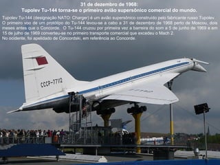 31 de dezembro de 1968:
Tupolev Tu-144 torna-se o primeiro avião supersônico comercial do mundo.
Tupolev Tu-144 (designação NATO: Charger) é um avião supersônico construído pelo fabricante russo Tupolev.
O primeiro voo de um protótipo do Tu-144 levou-se a cabo a 31 de dezembro de 1968 perto de Moscou, dois
meses antes que o Concorde. O Tu-144 cruzou por primeira vez a barreira do som a 5 de junho de 1969 e em
15 de julho de 1969 converteu-se no primeiro transporte comercial que excedeu o Mach 2.
No ocidente, foi apelidado de Concordski, em referência ao Concorde.

 