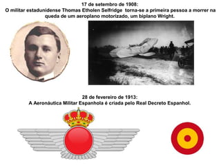17 de setembro de 1908:
O militar estadunidense Thomas Etholen Selfridge torna-se a primeira pessoa a morrer na
queda de um aeroplano motorizado, um biplano Wright.

28 de fevereiro de 1913:
A Aeronáutica Militar Espanhola é criada pelo Real Decreto Espanhol.

 