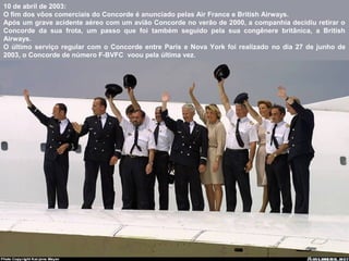 10 de abril de 2003:
O fim dos vôos comerciais do Concorde é anunciado pelas Air France e British Airways.
Após um grave acidente aéreo com um avião Concorde no verão de 2000, a companhia decidiu retirar o
Concorde da sua frota, um passo que foi também seguido pela sua congênere britânica, a British
Airways.
O último serviço regular com o Concorde entre Paris e Nova York foi realizado no dia 27 de junho de
2003, o Concorde de número F-BVFC voou pela última vez.

 