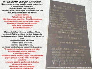 Placa comemorativa na cidade de Jaú, que reproduz o telegrama de D. Margarida. O TELEGRAMA DE DONA MARGARIDA No momento em que suas forças se esgotavam,  já as portas do desespero,  o piloto recebe pelo telégrafo  de Porto Praia a mensagem reanimadora de sua mãe, Margarina Ribeiro de Barros: "Aviador Barros.  Aplaudimos tua atitude.  Não desmontes aparelho.  Providenciaremos continuação do reide, custe o que custar.  Paralisação do reide será fracasso.  Asas avião representam Bandeira Brasileira..." Mantendo inflexivelmente a vida do filho a serviço da Pátria, a atitude heróica dessa mãe paulista reergue as forças de Ribeiro de Barros, o qual,  compreendendo o estado de  alma do povo brasileiro,  reanima-se prontamente,  enviando a mãe distante o seguinte telegrama: "A viagem de qualquer maneira será feita.  Haveremos de aportar ao Brasil;  e se isso não se der,  estaremos assim mesmo pagos, completamente pagos porque o JAHÚ terá a mais digna sepultura,  o mesmo oceano que haverá de banhar eternamente essa terra,  tão grande nas suas riquezas,  tão grande na sua História." 