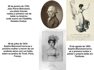 09 de janeiro de 1793:  Jean Pierre Blanchard,  um piloto francês,  realiza o primeiro voo de balão na América  onde ocorre em Filadélfia, Estados Unidos.  06 de julho de 1819: Sophie Blanchard torna-se a primeira mulher a morrer de um acidente aéreo com um balão sobre os jardins de Tivoli, Paris, França.  18 de agosto de 1805: Sophie Blanchard torna-se a primeira mulher a pilotar o próprio balão em Toulouse.  