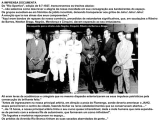 A IMPRENSA DOCUMENTA Do "Rio Sportivo", edição de 6-7-1927, transcrevemos os trechos abaixo: "...não sabemos como descrever a alegria da nossa mocidade em sua consagração aos bandeirantes do espaço.  Os grupos sucediam-se em frêmitos de júbilo incontido, deixando transparecer aos gritos de Jahu! Jahu! Jahu!  A emoção que ia nas almas dos seus componentes." "Aqui eram bandos de rapazes do nosso comércio, precedidos de estandartes significativos, que, em saudações a Ribeiro de Barros, Newton Braga, Negrão, Mendonça e Cinquini, davam expansão ao seu entusiasmo.  Ali eram levas de acadêmicos e colegiais que no mesmo diapasão exteriorizavam os seus impulsos patrióticos pela consecução do brilhante feito." "Antes de ingressarem na nossa principal artéria, em direção a praia do Flamengo, aonde deveria amerissar o JAHÚ, esses percorreram o centro da cidade, fazendo fechar os raros estabelecimentos que se conservavam abertos....“ "...Às 13 horas, a nossa principal artéria tinha o seu curso quase intransitável, dada a mole humana que nela expandia-se de permeio com a extensa fila de automóveis, que formavam um corso infindável". "Os foguetes e morteiros espocavam no espaço... Os prédios da Avenida Rio Branco tinham as suas sacadas abarrotadas de gente..." Da esquerda para a direita João Negrão, Cinquini, Ribeiro de Barros e Braga. 