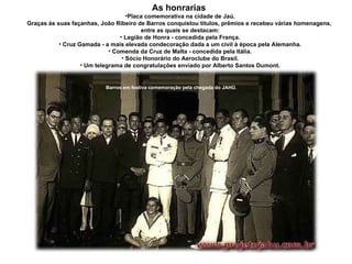 As honrarias  Placa comemorativa na cidade de Jaú. Graças às suas façanhas, João Ribeiro de Barros conquistou títulos, prêmios e recebeu várias homenagens,  entre as quais se destacam: Legião de Honra - concedida pela França. Cruz Gamada - a mais elevada condecoração dada a um civil à época pela Alemanha. Comenda da Cruz de Malta - concedida pela Itália. Sócio Honorário do Aeroclube do Brasil. Um telegrama de congratulações enviado por Alberto Santos Dumont. Barros em festiva comemoração pela chegada do JAHÚ. 