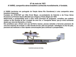 07 de maio de 1927: A VARIG, companhia aérea brasileira conhecida mundialmente, é fundada.  A VARIG (acrônimo em português de Viação Aérea Rio Grandense) é uma companhia aérea brasileira inoperante.  Fundada em 07/05/1927 por Otto Ernst Meyer, ex-combatente do Exército e da Força Aérea Prussiana na Primeira Guerra Mundial que chegara a Porto Alegre em 1925.  Observando a prosperidade local e esse vento favorável de progresso, acreditou que poderia realizar no Rio Grande do Sul o projeto de uma Cia. e Transporte Aéreo, que já vinha sonhando desde que viera da Alemanha, a 4 anos.  Ele acreditava que o Brasil com seu território imenso, poucas estradas e ferrovias precisava de uma boa empresa de aviação e o Rio Grande do Sul, pela sua posição  estratégica no Sul do país, precisava de melhores e mais rápidas comunicações para continuar a prosperidade... A primeira aeronave da Varig. 