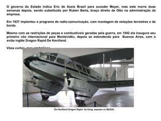 O governo do Estado indica Eric de Assis Brasil para suceder Meyer, mas este morre duas semanas depois, sendo substituído por Ruben Berta, braço direito de Otto na administração da empresa.  Em 1937 implantou o programa de radio-comunicação, com montagem de estações terrestres e de bordo.  Mesmo com as restrições de peças e combustíveis geradas pela guerra, em 1942 ela inaugura seu primeiro vôo internacional para Montevidéu, depois se estendendo para  Buenos Aires, com o avião inglês Dragon Rapid De Havilland. Vôos curtos, mas simbólicos.  De Havilland Dragon Rapid  da Varig, exposto no MUSAL 