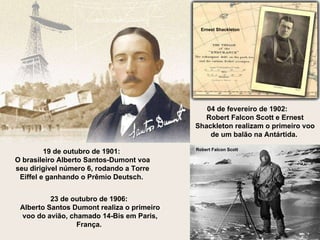 04 de fevereiro de 1902:  Robert Falcon Scott e Ernest Shackleton realizam o primeiro voo de um balão na Antártida.  19 de outubro de 1901:  O brasileiro Alberto Santos-Dumont voa seu dirigível número 6, rodando a Torre Eiffel e ganhando o Prêmio Deutsch.  23 de outubro de 1906:  Alberto Santos Dumont realiza o primeiro voo do avião, chamado 14-Bis em Paris, França.  Ernest Shackleton Robert Falcon Scott 
