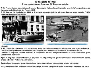 30 de agosto de 1933:  A companhia aérea francesa Air France é criada.  A Air France (nome completo em francês: Compagnie Nationale Air France) é uma linha/companhia aérea francesa, subsidiária da Air France-KLM.  A Air France foi fundada em 1933, e é a maior companhia/linha aérea da França, empregando 71.654 pessoas (em janeiro de 2005). História A Air France foi criada em 1933, através da fusão de várias companhias aéreas que operavam na França.  Oferecia vôos para diversos destinos na Europa e para as colônias francesas no norte de África.  Durante a Segunda Guerra Mundial, a companhia mudou temporariamente as suas operações para Casablanca, Marrocos. Após a Segunda Guerra Mundial, a empresa foi adquirida pelo governo francês e nacionalizada, sendo criada a Société Nationale Air France.  Expandiu ao longo dos anos, tornando-se numa das maiores companhias aéreas européias.  Foi, juntamente com a britânica British Airways, a única companhia aérea a utilizar o Concorde em 1976 