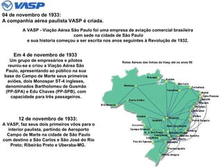 04 de novembro de 1933:  A companhia aérea paulista VASP é criada.  A VASP - Viação Aérea São Paulo foi uma empresa de aviação comercial brasileira  com sede na cidade de São Paulo e sua historia começou a ser escrita nos anos seguintes à Revolução de 1932.  Em 4 de novembro de 1933  Um grupo de empresários e pilotos reuniu-se e criou a Viação Aérea São Paulo, apresentando ao público na sua base do Campo de Marte seus primeiros aviões, dois Monospar ST-4 ingleses, denominados Bartholomeu de Gusmão (PP-SPA) e Edu Chaves (PP-SPB), com capacidade para três passageiros. 12 de novembro de 1933:  A VASP, faz seus dois primeiros vôos para o interior paulista, partindo de Aeroporto Campo de Marte na cidade de São Paulo com destino a São Carlos e São José do Rio Preto; Ribeirão Preto e Uberaba-MG.  Rotas Aéreas das linhas da Vasp até os anos 90 
