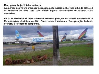 Recuperação judicial e falência A empresa esteve em processo de recuperação judicial entre 1 de julho de 2005 e 4 de setembro de 2008, para que tivesse alguma possibilidade de retornar suas operações. Em 4 de setembro de 2008, sentença proferida pelo juiz da 1ª Vara de Falências e Recuperações Judiciais de São Paulo, onde tramitava a Recuperação Judicial, decretou a falência da companhia. 