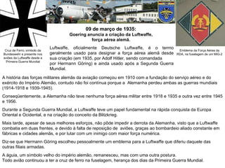 09 de março de 1935:  Goering anuncia a criação da Luftwaffe,  força aérea alemã.  Cruz de Ferro, símbolo da Bundeswehr e presente nos aviões da Luftwaffe desde a Primeira Guerra Mundial Emblema da Força Aérea da RDA, na fuselagem de um MiG-2 Luftwaffe, oficialmente Deutsche Luftwaffe, é o termo geralmente usado para designar a força aérea alemã desde sua criação (em 1935, por Adolf Hitler, sendo comandada  por Hermann Göring) e ainda usado após a Segunda Guerra Mundial.  A história das forças militares alemãs da aviação começou em 1910 com a fundação do serviço aéreo e do exército do Império Alemão, contudo não foi contínua porque a  Alemanha perdeu ambas as guerras mundiais (1914-1918 e 1939-1945).  Conseqüentemente, a Alemanha não teve nenhuma força aérea militar entre 1918 e 1935 e outra vez entre 1945 e 1956. Durante a Segunda Guerra Mundial, a Luftwaffe teve um papel fundamental na rápida conquista da Europa Oriental e Ocidental, e na criação do conceito da Blitzkrieg.  Mais tarde, apesar de seus melhores esforços, não pôde impedir a derrota da Alemanha, visto que a Luftwaffe combatia em duas frentes, e devido à falta de reposição de  aviões, graças ao bombardeio aliado constante em fábricas e cidades alemãs, e por lutar com um inimigo com maior força numérica. Diz-se que Hermann Göring escolheu pessoalmente um emblema para a Luftwaffe que diferiu daquele das outras filiais armadas.  A águia, um símbolo velho do império alemão, remanesceu, mas com uma outra postura.  Todo avião continuou a ter a cruz de ferro na fuselagem, herança dos dias da Primeira Guerra Mundial.  