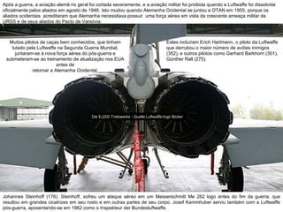 Após a guerra, a aviação alemã no geral foi cortada severamente, e a aviação militar foi proibida quando a Luftwaffe foi dissolvida oficialmente pelos aliados em agosto de 1946. Isto mudou quando Alemanha Ocidental se juntou a OTAN em 1955, porque os aliados ocidentais  acreditaram que Alemanha necessitava possuir  uma força aérea em vista da crescente ameaça militar da URSS e de seus aliados do Pacto de Varsóvia.  Muitos pilotos de caças bem conhecidos, que tinham lutado pela Luftwaffe na Segunda Guerra Mundial, juntaram-se à nova força aérea do pós-guerra e submeteram-se ao treinamento de atualização nos EUA antes de retornar a Alemanha Ocidental.  Estes incluíram Erich Hartmann, o piloto da Luftwaffe que derrubou o maior número de aviões inimigos (352), e outros pilotos como Gerhard Barkhorn (301), Günther Rall (275).  Die EJ200 Triebwerke - Quelle Luftwaffe-Ingo Bicker Johannes Steinhoff (176). Steinhoff, sofreu um ataque aéreo em um Messerschmitt Me 262 logo antes do fim da guerra, que resultou em grandes cicatrizes em seu rosto e em outras partes de seu corpo. Josef Kammhuber serviu também com a Luftwaffe pós-guerra, aposentando-se em 1962 como o Inspekteur der Bundesluftwaffe. 