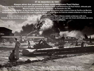 07 de dezembro de 1941 Ataque aéreo dos japoneses à base norte-americana Pearl Harbor.  O ataque a Pearl Harbor foi uma operação aeronaval de ataque à base norte-americana de Pearl Harbor, efetuada pela Marinha Imperial Japonesa na manhã de 7 de Dezembro de 1941. O ataque em Pearl Harbor, na ilha de Oahu, Havaí, foi executado sem prévio aviso contra a frota do Pacífico da Marinha dos Estados Unidos da América e as suas forças de defesas, o corpo aéreo do Exército estado-unidense e a força aérea da Marinha. O ataque danificou ou destruiu 11 navios e 188 aviões e matou 2403 militares estado-unidenses e 68 civis.  Contudo, os três porta-aviões da frota do Pacífico não se encontravam no porto, pelo que não foram danificados, tal como os depósitos de combustível e outras instalações. Utilizando estes recursos a Marinha foi capaz de, em seis meses a um ano, reconstruir a frota. O ataque marcou a entrada dos EUA na Segunda Guerra Mundial e o início da Guerra do Pacífico. 