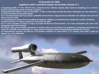 12 de junho de 1944:  Inglaterra sofre o primeiro ataque de bombas mísseis V-1.  A Vergeltungswaffe 1 Fi 103 / FZG-76 (V-1), conhecida como a Bomba voadora, Buzz bomb ou Doodlebug, foi o primeiro míssil moderno guiado usado em tempo  de guerra.  Vergeltungswaffe significa "arma de represália", e FZG é a abreviação de Flak Ziel Gerät ("dispositivo de mira antiaéreo"), um nome escolhido para desinformação.  A V-1 foi desenvolvida pela Força aérea (Luftwaffe) alemã durante a Segunda Guerra Mundial e foi utilizada entre junho de 1944 e março de 1945.  Foi empregada para atacar alvos no sudeste da Inglaterra e Bélgica, principalmente as cidades de Londres e Antuérpia.  A primeira bomba V-1 atingiu Londres em 13 de Junho de 1944.  As V-1 eram lançadas de sítios ao longo do Canal da Mancha (Pas-de-Calais) e da costa neerlandesa até terem sido subjugadas pelas forças aliadas.  No entanto, logo que os aliados capturaram os pontos onde se concentravam os lançadores, os alemães recorreram aos aviões da Luftwaffe, tendo adaptado a V-1 para  poder ser lançada a partir de bombardeiros Heinkel He 111/H-22.  Os bombardeiros lançaram um total de 1,176 bombas voadoras V-1 desta forma. A V-1 recebeu mais tarde a ajuda do foguete V-2, mais sofisticado. 