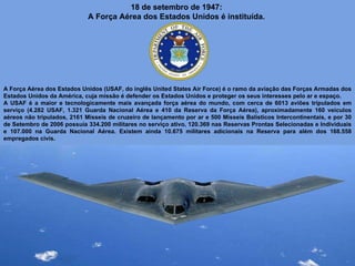 18 de setembro de 1947:  A Força Aérea dos Estados Unidos é instituída.  A Força Aérea dos Estados Unidos (USAF, do inglês United States Air Force) é o ramo da aviação das Forças Armadas dos Estados Unidos da América, cuja missão é defender os Estados Unidos e proteger os seus interesses pelo ar e espaço.  A USAF é a maior e tecnologicamente mais avançada força aérea do mundo, com cerca de 6013 aviões tripulados em serviço (4.282 USAF, 1.321 Guarda Nacional Aérea e 410 da Reserva da Força Aérea), aproximadamente 160 veículos aéreos não tripulados, 2161 Misseis de cruzeiro de lançamento por ar e 500 Mísseis Balísticos Intercontinentais, e por 30 de Setembro de 2006 possuía 334.200 militares no serviço ativo, 120.369 nas Reservas Prontas Selecionadas e Individuais e 107.000 na Guarda Nacional Aérea. Existem ainda 10.675 militares adicionais na Reserva para além dos 168.558 empregados civis. 