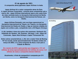 Japan Airlines Boeing 777-300 JAL Building 01 de agosto de 1951:  A companhia aérea japonesa Japan Airlines é criada.  Japan Airlines foi a maior companhia aérea da Ásia.  A Japan Airlines Corporation  controla duas companhias sob a marca JAL: Japan Airlines International opera uma vasta linha de rotas centrada tanto no Aeroporto Internacional de Narita, em Narita, como no Aeroporto Internacional de Kansai, em Osaka.  Japan Airlines Domestic com sua base operacional no Aeroporto Internacional de Tóquio, em Tóquio e no Aeroporto Internacional de Osaka em Osaka, e liga as maiores cidades do Japão com aviões a jato, competindo com a All Nippon Airways.  A JAL também é dona de outras oito empresas: Harlequin Air, Hokkaido Air System, JAL Express, JALways, J-Air, Japan Air Commuter, Japan Asia Airways e Japan Transocean Air.  Entre outras características, a JAL tem a maior frota de Boeing 747 do mundo, tendo aproximadamente 76 destes aviões em março de 2005, e é a única empresa da Ásia a voar para a Cidade do México.  Em Janeiro de 2010, após perdas que chegaram a 131 mil milhões de ienes (aproximadamente mil milhões de euros / 2,5 bilhões de reais) a companhia declara falência.  Atualmente, a frota da companhia é composta por 211 aeronaves: 