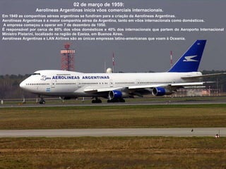02 de março de 1959:  Aerolíneas Argentinas inicia vôos comerciais internacionais. Em 1949 as companhias aéreas argentinas se fundiram para a criação da Aerolíneas Argentinas.  Aerolíneas Argentinas é a maior companhia aérea da Argentina, tanto em vôos internacionais como domésticos.  A empresa começou a operar em 7 de dezembro de 1950. É responsável por cerca de 80% dos vôos domésticos e 40% dos internacionais que partem do Aeroporto Internacional Ministro Pistarini, localizado na região de Ezeiza, em Buenos Aires.  Aerolíneas Argentinas e LAN Airlines são as únicas empresas latino-americanas que voam à Oceania. 