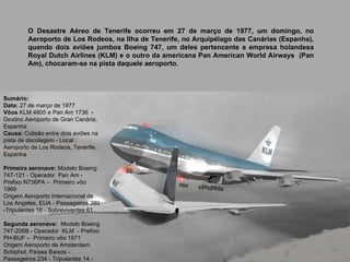 Sumário:  Data:  27 de março de 1977  Vôos  KLM 4805 e Pan Am 1736  - Destino Aeroporto de Gran Canária, Espanha  Causa:  Colisão entre dois aviões na pista de decolagem - Local : Aeroporto de Los Rodeos, Tenerife, Espanha  Primeira aeronave:  Modelo Boeing 747-121 - Operador  Pan Am - Prefixo N736PA –  Primeiro vôo 1969  Origem Aeroporto Internacional de Los Angeles, EUA - Passageiros 380 -Tripulantes 16 - Sobreviventes 61  Segunda aeronave:  Modelo Boeing 747-206B - Operador  KLM  - Prefixo PH-BUF –  Primeiro vôo 1971  Origem Aeroporto de Amsterdam Schiphol, Países Baixos - Passageiros 234 - Tripulantes 14 - Sobreviventes 1 O Desastre Aéreo de Tenerife ocorreu em 27 de março de 1977, um domingo, no Aeroporto de Los Rodeos, na Ilha de Tenerife, no Arquipélago das Canárias (Espanha), quando dois aviões jumbos Boeing 747, um deles pertencente a empresa holandesa Royal Dutch Airlines (KLM) e o outro da americana Pan American World Airways  (Pan Am), chocaram-se na pista daquele aeroporto. 