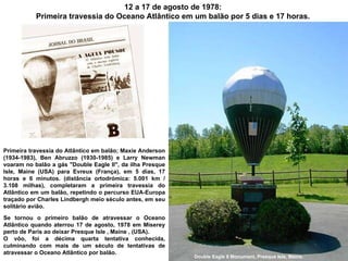 12 a 17 de agosto de 1978:  Primeira travessia do Oceano Atlântico em um balão por 5 dias e 17 horas.  Primeira travessia do Atlântico em balão; Maxie Anderson (1934-1983), Ben Abruzzo (1930-1985) e Larry Newman voaram no balão a gás "Double Eagle II", da ilha Presque Isle, Maine (USA) para Evreux (França), em 5 dias, 17 horas e 6 minutos. (distância ortodrómica: 5.001 km / 3.108 milhas), completaram a primeira travessia do Atlântico em um balão, repetindo o percurso EUA-Europa traçado por Charles Lindbergh meio século antes, em seu solitário avião. Se tornou o primeiro balão de atravessar o Oceano Atlântico quando aterrou 17 de agosto, 1978 em Miserey perto de Paris ao deixar Presque Isle , Maine , (USA).  O vôo, foi a décima quarta tentativa conhecida, culminando com mais de um século de tentativas de atravessar o Oceano Atlântico por balão. Double Eagle II Monument, Presque Isle, Maine. 
