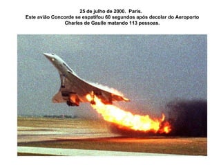 25 de julho de 2000.  Paris.  Este avião Concorde se espatifou 60 segundos após decolar do Aeroporto Charles de Gaulle matando 113 pessoas. 