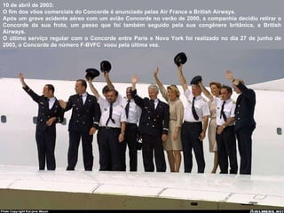 10 de abril de 2003:  O fim dos vôos comerciais do Concorde é anunciado pelas Air France e British Airways.  Após um grave acidente aéreo com um avião Concorde no verão de 2000, a companhia decidiu retirar o Concorde da sua frota, um passo que foi também seguido pela sua congênere britânica, a British Airways.  O último serviço regular com o Concorde entre Paris e Nova York foi realizado  no dia 27 de junho de 2003, o Concorde de número F-BVFC  voou pela última vez. 