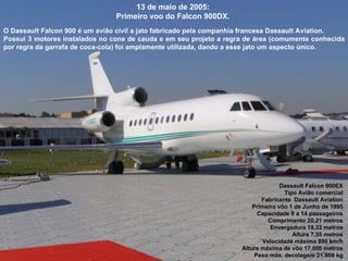 13 de maio de 2005:  Primeiro voo do Falcon 900DX.  O Dassault Falcon 900 é um avião civil a jato fabricado pela companhia francesa Dassault Aviation.  Possui 3 motores instalados no cone de cauda e em seu projeto a regra de área (comumente conhecida por regra da garrafa de coca-cola) foi amplamente utilizada, dando a esse jato um aspecto único. Dassault Falcon 900EX  Tipo Avião comercial  Fabricante  Dassault Aviation  Primeiro vôo 1 de Junho de 1995  Capacidade 8 a 14 passageiros  Comprimento 20,21 metros  Envergadura 19,33 metros  Altura 7,55 metros  Velocidade máxima 890 km/h  Altura máxima de vôo 17.000 metros  Peso máx. decolagem 21.909 kg  