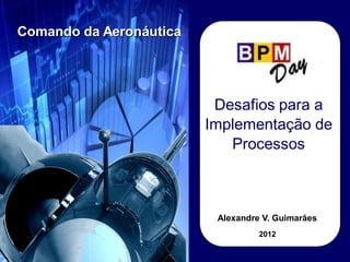 Desafios para a
Implementação de
Processos
Comando da Aeronáutica
Alexandre V. Guimarães
2012
 