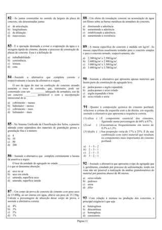 Página 11
82 – As juntas construídas no sentido da largura da placa de
concreto, são denominadas juntas
a) de articulação.
b) longitudinais.
c) de dilatação.
d) transversais.
83 – É a operação destinada a evitar a evaporação da água e a
secagem rápida do cimento, durante o processo de construção de
placas de concreto. Essa é a definição de
a) trabalhabilidade.
b) consistência.
c) textura.
d) cura.
84 – Assinale a alternativa que completa correta e
respectivamente a lacuna da afirmativa a seguir.
O uso da água do mar na confecção do concreto armado
aumenta o risco de corrosão, que, entretanto, pode ser
contornado com um __________ adequado da armadura, uso de
um concreto ________ permeável e com a incorporação
intencional de ar.
a) cobrimento – menos
b) hidratador – menos
c) cobrimento – mais
d) hidratador – mais
85 – No Sistema Unificado de Classificação dos Solos, a peneira
adotada como separadora dos materiais de granulação grossa e
granulação fina é a número
a) 4
b) 10
c) 80
d) 200
86 – Assinale a alternativa que completa corretamente a lacuna
da assertiva a seguir.
O teor de umidade do agregado no estado _______________,
é o que se denomina absorção.
a) seco no ar
b) seco em estufa
c) saturado, superfície seca
d) saturado, superfície úmida
88 – Um efeito da exsudação consiste na acumulação de água
em filmes sobre as barras metálicas da armadura do concreto,
a) diminuindo a aderência.
b) aumentando a aderência.
c) estabilizando a aderência.
d) aumentando a resistência
89 – A massa específica do concreto é medida em kg/m³. As
massas específicas usualmente tomadas para o concreto simples
e para o concreto armado, respectivamente, são
a) 2.300 kg/m³ e 2.500 kg/m³.
b) 2.600 kg/m³ e 2.900 kg/m³.
c) 3.000 kg/m³ e 3.300 kg/m³.
d) 3.400 kg/m³ e 3.700 kg/m³.
87 – Um corpo de prova de concreto de cimento com peso seco
de 15.000g, ao ser imerso em água, obteve um peso de 15.150g.
Calcule a porcentagem de absorção desse corpo de prova, e
assinale a alternativa correta.
a) 4%
b) 3%
c) 2%
d) 1%
90 – Assinale a alternativa que apresenta apenas materiais que
fazem parte da constituição do agregado leve.
a) pedra-pomes e argila expandida
b) pedra-pomes e seixo rolado
c) argila expandida e brita
d) seixo rolado e areia
91 – Quanto à composição química do cimento portland,
relacione a coluna da esquerda com a da direita, em seguida,
assinale a alternativa que apresenta a sequência correta.
(1) sílica ( ) É componente essencial dos cimentos,
figurando numa porcentagem de 60% a 67%.
(2) cal ( ) Encontram-se frequentemente em teores de
0,5% a 1,3%.
(3) álcalis ( ) Sua proporção varia de 17% a 25%. É da sua
combinação com outro material que resultam
os componentes mais importantes do cimento
portland.
a) 1 – 3 – 2
b) 2 – 3 – 1
c) 2 – 1 – 3
d) 3 – 2 – 1
92 – Assinale a alternativa que apresenta o tipo de agregado que
é, geralmente, estudado por processo de sedimentação, tendo em
vista não ser possível a realização da análise granulométrica do
material por peneiras abaixo de 40 micros.
a) seixo rolado
b) pedrisco
c) areia
d) filler
93 – Com relação à mistura na produção dos concretos, a
principal exigência é que seja
a) heterogênea.
b) descontínua.
c) homogênea.
d) consistente.
 