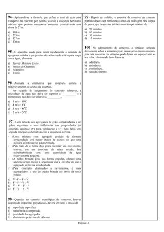 Página 12
94 – Aplicando-se a fórmula que define o raio de ação para
transporte do concreto por bomba, calcule a distância horizontal
máxima que pode-se transportar concreto, considerando uma
altura de 27m.
a) 110 m
b) 273 m
c) 327 m
d) 330 m
95 – O aparelho usado para medir rapidamente a umidade de
agregados miúdos e que precisa de carbureto de cálcio para reagir
com a água, chama-se
a) Speedy Moisture Tester.
b) Frasco de Chapman.
c) Fogareiro.
d) Estufa.
96 – Assinale a alternativa que completa correta e
respectivamente as lacunas da assertiva.
Por ocasião do lançamento do concreto submerso, a
velocidade da água não deve ser superior a __________ e a
temperatura não deve ser inferior a __________.
a) 5 m/s – 10ºC
b) 4 m/s – 8ºC
c) 3 m/s – 6ºC
d) 2 m/s – 5ºC
97 – Com relação aos agregados de grãos arredondados e de
grãos angulosos e suas influências nas propriedades do
concreto, assinale (V) para verdadeiro e (F) para falso, em
seguida marque a alternativa com a sequencia correta.
( ) Uma mistura com agregado graúdo de formato
arredondado terá maior índice de vazios do que uma
mistura composta por pedra britada.
( ) Pelo fato de a forma dos grãos facilitar seu movimento,
tem-se, em um concreto de seixo rolado, boa
trabalhabilidade com uma quantidade de água
relativamente pequena.
( ) A pedra britada, pela sua forma angular, oferece uma
aderência bem menor à argamassa que a envolve do que o
agregado de forma arredondada.
( ) Para concretos destinados a pavimentos, é mais
aconselhável o uso de pedra britada ao invés de seixo
rolado.
a) V –F – F – V
b) F – F – V – V
c) V – V – F – F
d) F – V – F – V
98 – Quando, no controle tecnológico do concreto, houver
suspeita de impurezas prejudiciais, deverá ser feito o ensaio de
a) superfície específica.
b) resistência à compressão.
c) qualidade dos agregados.
d) abatimento pelo cone de Abrams.
99 – Depois de colhida, a amostra de concreto de cimento
portland deverá ser remisturada antes da moldagem dos corpos
de prova, que deverá ser iniciada num tempo máximo de
a) 90 minutos.
b) 60 minutos.
c) 30 minutos.
d) 15 minutos.
100 – No adensamento do concreto, a vibração aplicada
diretamente sobre a armadura pode causar sérios inconvenientes,
pois esta, ao entrar em vibração, pode deixar um espaço vazio ao
seu redor, eliminando dessa forma a
a) aderência.
b) resistência.
c) consistência.
d) nata de cimento.
 