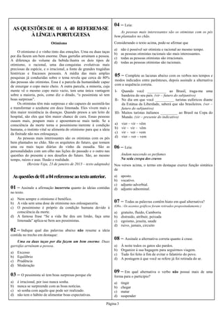 Página 3
AS QUESTÕES DE 01 A 40 REFEREM-SE
À LÍNGUA PORTUGUESA
Asquestõesde01a04referem-seaotextoanterior.
Otimismo
O otimismo é o vinho tinto das emoções. Uma ou duas taças
por dia fazem um bem enorme. Duas garrafas arruínam a pessoa.
A diferença do volume da bebida ilustra os dois tipos de
otimismo, o racional, uma das conquistas evolutivas mais
preciosas da espécie, e o irracional, a fonte de grandes tragédias
históricas e fracassos pessoais. A média das mais amplas
pesquisas já conduzidas sobre o tema revela que cerca de 80%
das pessoas são otimistas. Essa é a parcela da humanidade capaz
de enxergar o copo meio cheio. A outra parcela, a minoria, cuja
mente vê o mesmo copo meio vazio, tem uma única vantagem
sobre a maioria, pois, como diz o ditado, “o pessimista só tem
boas surpresas”.
Os otimistas têm más surpresas e são capazes de assimilá-las
e transformar o azedume em doce limonada. Eles vivem mais e
têm maior resistência às doenças. Quando presos a um leito de
hospital, são eles que têm maior chance de cura. Essas pessoas
ousam mais, poupam mais e aposentam-se mais tarde. Se a
consciência da morte torna o pessimismo inerente à condição
humana, o instinto vital se alimenta do otimismo para que a ideia
da finitude não nos enlouqueça.
As pessoas mais interessantes são os otimistas com os pés
bem plantados no chão. São os arquitetos do futuro, que tomam
uma ou mais taças diárias do vinho da ousadia. São as
personalidades com um olho nas lições do passado e o outro nas
questões do presente e nos desafios do futuro. São, ao mesmo
tempo, raízes e asas. Ilusão e realidade.
(Revista Veja, 23 de janeiro de 2013 – texto adaptado)
01 – Assinale a afirmação incorreta quanto às ideias contidas
no texto.
a) Nem sempre o otimismo é benéfico.
b) A vida sem uma dose de otimismo nos enlouqueceria.
c) O pessimismo é próprio da condição humana devido à
consciência da morte.
d) A famosa frase “Se a vida lhe deu um limão, faça uma
limonada” aplica-se bem aos pessimistas.
02 – Indique qual das palavras abaixo não resume a ideia
contida no trecho em destaque:
Uma ou duas taças por dia fazem um bem enorme. Duas
garrafas arruínam a pessoa.
a) Excesso
b) Equilíbrio
c) Prudência
d) Moderação
03 – O pessimista só tem boas surpresas porque ele
a) é irracional, por isso nunca sonha.
b) nunca se surpreende com as boas notícias.
c) só sonha com aquilo que pode ser realizado.
d) não tem o hábito de alimentar boas expectativas.
04 – Leia:
As pessoas mais interessantes são os otimistas com os pés
bem plantados no chão.
Considerando o texto acima, pode-se afirmar que
a) não é possível ser otimista e racional ao mesmo tempo.
b) as pessoas otimistas racionais são mais interessantes.
c) todas as pessoas otimistas são irracionais.
d) todas as pessoas otimistas são racionais.
05 – Complete as lacunas abaixo com os verbos nos tempos e
modos indicados entre parênteses, depois assinale a alternativa
com a sequência correta.
I- Quando você __________ ao Brasil, traga-me uma
bandeira do seu país. (vir – futuro do subjuntivo)
II- No dia em que você __________ turistas eufóricos diante
da Estátua da Liberdade, saberá que são brasileiros. (ver –
futuro do subjuntivo)
III- Muitos turistas italianos _________ ao Brasil na Copa do
Mundo. (vir – presente do indicativo)
a) vier – vir – vêm
b) vir – vir – vêm
c) vir – ver – vem
d) vier – ver – vem
06 – Leia:
Andam nascendo os perfumes
Na seda crespa dos cravos
Nos versos acima, o termo em destaque exerce função sintática
de
a) aposto.
b) vocativo.
c) adjunto adverbial.
d) adjunto adnominal.
07 – Todas as palavras contêm hiato em qual alternativa?
(Obs.: Os acentos gráficos foram retirados propositadamente.)
a) gratuito, fluido, Camboriu
b) distraido, atribuir, peixada
c) egoismo, jesuita, saude
d) ruivo, jamais, circuito
08 – Assinale a alternativa correta quanto à crase.
a) À noite todos os gatos são pardos.
b) Organize à sua bagagem para seguirmos viagem.
c) Tudo foi feito à fim de evitar o falatório do povo.
d) A postagem à que você se refere já foi retirada do ar.
09 – Em qual alternativa o verbo não possui mais de uma
forma para o particípio?
a) tingir
b) chegar
c) matar
d) suspender
 