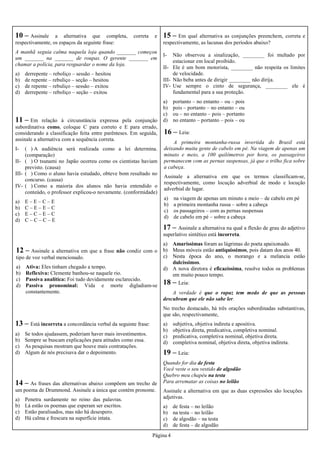 Página 4
11 – Em relação à circunstância expressa pela conjunção
subordinativa como, coloque C para correto e E para errado,
considerando a classificação feita entre parênteses. Em seguida,
assinale a alternativa com a sequência correta.
I- ( ) A audiência será realizada como a lei determina.
(comparação)
II- ( ) O tsunami no Japão ocorreu como os cientistas haviam
previsto. (causa)
III- ( ) Como o aluno havia estudado, obteve bom resultado no
concurso. (causa)
IV- ( ) Como a maioria dos alunos não havia entendido o
conteúdo, o professor explicou-o novamente. (conformidade)
a) E – E – C – E
b) C – E – E – C
c) E – C – E – C
d) C – C – C – E
10 – Assinale a alternativa que completa, correta e
respectivamente, os espaços da seguinte frase:
A manhã seguia calma naquela loja quando _______ começou
um _______ na _______ de roupas. O gerente _______ em
chamar a polícia, para resguardar o nome da loja.
a) derrepente – reboliço – sessão – hesitou
b) de repente – rebuliço – seção – hesitou
c) de repente – rebuliço – sessão – exitou
d) derrepente – reboliço – seção – exitou
12 – Assinale a alternativa em que a frase não condiz com o
tipo de voz verbal mencionado.
a) Ativa: Eles tinham chegado a tempo.
b) Reflexiva: Clemente banhou-se naquele rio.
c) Passiva analítica: Foi tudo devidamente esclarecido.
d) Passiva pronominal: Vida e morte digladiam-se
constantemente.
13 – Está incorreta a concordância verbal da seguinte frase:
a) Se todos ajudassem, poderiam haver mais investimentos.
b) Sempre se buscam explicações para atitudes como essa.
c) As pesquisas mostram que houve mais contratações.
d) Algum de nós precisava dar o depoimento.
14 – As frases das alternativas abaixo compõem um trecho de
um poema de Drummond. Assinale a única que contém pronome.
a) Penetra surdamente no reino das palavras.
b) Lá estão os poemas que esperam ser escritos.
c) Estão paralisados, mas não há desespero.
d) Há calma e frescura na superfície intata.
15 – Em qual alternativa as conjunções preenchem, correta e
respectivamente, as lacunas dos períodos abaixo?
I- Não observou a sinalização, ________ foi multado por
estacionar em local proibido.
II- Ele é um bom motorista, ________ não respeita os limites
de velocidade.
III- Não beba antes de dirigir ________ não dirija.
IV- Use sempre o cinto de segurança, ________ ele é
fundamental para a sua proteção.
a) portanto – no entanto – ou – pois
b) pois – portanto – no entanto – ou
c) ou – no entanto – pois – portanto
d) no entanto – portanto – pois – ou
16 – Leia:
A primeira montanha-russa invertida do Brasil está
deixando muita gente de cabelo em pé. Na viagem de apenas um
minuto e meio, a 100 quilômetros por hora, os passageiros
permanecem com as pernas suspensas, já que o trilho fica sobre
a cabeça.
Assinale a alternativa em que os termos classificam-se,
respectivamente, como locução adverbial de modo e locução
adverbial de lugar.
a) na viagem de apenas um minuto e meio – de cabelo em pé
b) a primeira montanha russa – sobre a cabeça
c) os passageiros – com as pernas suspensas
d) de cabelo em pé – sobre a cabeça
17 – Assinale a alternativa na qual a flexão de grau do adjetivo
superlativo sintético está incorreta.
a) Amaríssimas foram as lágrimas do poeta apaixonado.
b) Meus móveis estão antiquíssimos, pois datam dos anos 40.
c) Nesta época do ano, o morango e a melancia estão
dulcíssimos.
d) A nova diretora é eficazíssima, resolve todos os problemas
em muito pouco tempo.
18 – Leia:
A verdade é que o rapaz tem medo de que as pessoas
descubram que ele não sabe ler.
No trecho destacado, há três orações subordinadas substantivas,
que são, respectivamente,
a) subjetiva, objetiva indireta e apositiva.
b) objetiva direta, predicativa, completiva nominal.
c) predicativa, completiva nominal, objetiva direta.
d) completiva nominal, objetiva direta, objetiva indireta.
19 – Leia:
Quando for dia de festa
Você veste o seu vestido de algodão
Quebro meu chapéu na testa
Para arrematar as coisas no leilão
Assinale a alternativa em que as duas expressões são locuções
adjetivas.
a) de festa – no leilão
b) na testa – no leilão
c) de algodão – na testa
d) de festa – de algodão
 