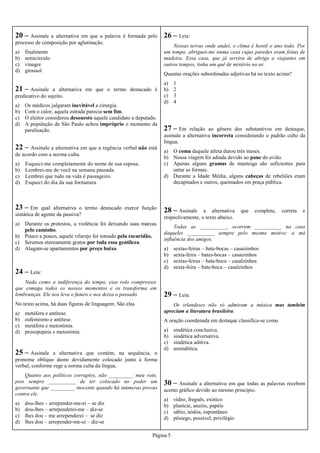Página 5
20 – Assinale a alternativa em que a palavra é formada pelo
processo de composição por aglutinação.
a) finalmente
b) semicírculo
c) vinagre
d) girassol
21 – Assinale a alternativa em que o termo destacado é
predicativo do sujeito.
a) Os médicos julgaram inevitável a cirurgia.
b) Com o calor, aquela estrada parecia sem fim.
c) O eleitor considerou desonesto aquele candidato a deputado.
d) A população de São Paulo achou impróprio o momento da
paralisação.
24 – Leia:
Nada como a indiferença do tempo, esse rolo compressor
que esmaga todos os nossos momentos e os transforma em
lembranças. Ele nos leva o futuro e nos deixa o passado.
No texto acima, há duas figuras de linguagem. São elas
a) metáfora e antítese.
b) eufemismo e antítese.
c) metáfora e metonímia.
d) prosopopeia e metonímia.
23 – Em qual alternativa o termo destacado exerce função
sintática de agente da passiva?
a) Durante os protestos, a violência foi deixando suas marcas
pelo caminho.
b) Pouco a pouco, aquele vilarejo foi tomado pela escuridão.
c) Seremos eternamente gratos por toda essa gentileza.
d) Alugam-se apartamentos por preço baixo.
22 – Assinale a alternativa em que a regência verbal não está
de acordo com a norma culta.
a) Esqueci-me completamente do nome de sua esposa.
b) Lembrei-me de você na semana passada.
c) Lembrei que tudo na vida é passageiro.
d) Esqueci do dia da sua formatura.
25 – Assinale a alternativa que contém, na sequência, o
pronome oblíquo átono devidamente colocado junto à forma
verbal, conforme rege a norma culta da língua.
Quanto aos políticos corruptos, não _________ meu voto,
pois sempre __________ de ter colocado no poder um
governante que _________ inocente quando há inúmeras provas
contra ele.
a) dou-lhes – arrepender-me-ei – se diz
b) dou-lhes – arrependerei-me – diz-se
c) lhes dou – me arrependerei – se diz
d) lhes dou – arrepender-me-ei – diz-se
26 – Leia:
Nessas terras onde andei, o clima é hostil o ano todo. Por
um tempo, abriguei-me numa casa cujas paredes eram feitas de
madeira. Essa casa, que já servira de abrigo a viajantes em
outros tempos, tinha um quê de mistério no ar.
Quantas orações subordinadas adjetivas há no texto acima?
a) 1
b) 2
c) 3
d) 4
27 – Em relação ao gênero dos substantivos em destaque,
assinale a alternativa incorreta considerando o padrão culto da
língua.
a) O coma daquele atleta durou três meses.
b) Nossa viagem foi adiada devido ao pane do avião.
c) Apenas alguns gramas de manteiga são suficientes para
untar as formas.
d) Durante a Idade Média, alguns cabeças de rebeliões eram
decapitados e outros, queimados em praça pública.
28 – Assinale a alternativa que completa, correta e
respectivamente, o texto abaixo.
Todas as __________, ocorrem __________ na casa
daqueles __________ sempre pelo mesmo motivo: a má
influência dos amigos.
a) sextas-feiras – bate-bocas – casaizinhos
b) sexta-feira – bates-bocas – casaizinhos
c) sextas-feiras – bate-boca – casalzinhos
d) sexta-feira – bate-boca – casalzinhos
29 – Leia:
Os irlandeses não só admiram a música mas também
apreciam a literatura brasileira.
A oração coordenada em destaque classifica-se como
a) sindética conclusiva.
b) sindética adversativa.
c) sindética aditiva.
d) assindética.
30 – Assinale a alternativa em que todas as palavras recebem
acento gráfico devido ao mesmo princípio.
a) vídeo, freguês, exótico
b) planície, anzóis, papéis
c) sábio, nódoa, espontâneo
d) pêssego, possível, privilégio
 
