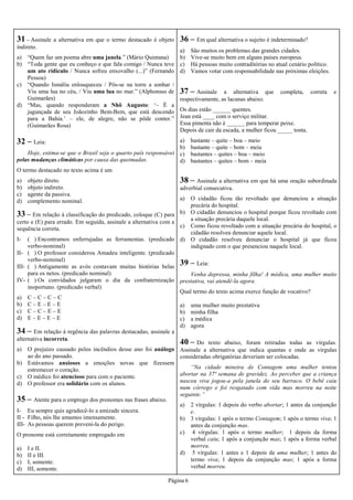 Página 6
32 – Leia:
Hoje, estima-se que o Brasil seja o quarto país responsável
pelas mudanças climáticas por causa das queimadas.
O termo destacado no texto acima é um
a) objeto direto.
b) objeto indireto.
c) agente da passiva.
d) complemento nominal.
33 – Em relação à classificação do predicado, coloque (C) para
certo e (E) para errado. Em seguida, assinale a alternativa com a
sequência correta.
I- ( ) Encontramos enferrujadas as ferramentas. (predicado
verbo-nominal)
II- ( ) O professor considerou Amadeu inteligente. (predicado
verbo-nominal)
III- ( ) Antigamente as avós contavam muitas histórias belas
para os netos. (predicado nominal)
IV- ( ) Os convidados julgaram o dia da confraternização
inoportuno. (predicado verbal)
a) C – C – C – C
b) C – E – E – E
c) C – C – E – E
d) E – E – E – E
34 – Em relação à regência das palavras destacadas, assinale a
alternativa incorreta.
a) O prejuízo causado pelos incêndios desse ano foi análogo
ao do ano passado.
b) Estávamos ansiosos a emoções novas que fizessem
estremecer o coração.
c) O médico foi atencioso para com o paciente.
d) O professor era solidário com os alunos.
35 – Atente para o emprego dos pronomes nas frases abaixo.
I- Eu sempre quis agradecê-lo a amizade sincera.
II - Filho, nós lhe amamos imensamente.
III- As pessoas querem preveni-la do perigo.
O pronome está corretamente empregado em
a) I e II.
b) II e III.
c) I, somente.
d) III, somente.
36 – Em qual alternativa o sujeito é indeterminado?
a) São muitos os problemas das grandes cidades.
b) Vive-se muito bem em alguns países europeus.
c) Há pessoas muito contraditórias no atual cenário político.
d) Vamos votar com responsabilidade nas próximas eleições.
38 – Assinale a alternativa em que há uma oração subordinada
adverbial consecutiva.
a) O cidadão ficou tão revoltado que denunciou a situação
precária do hospital.
b) O cidadão denunciou o hospital porque ficou revoltado com
a situação precária daquele local.
c) Como ficou revoltado com a situação precária do hospital, o
cidadão resolveu denunciar aquele local.
d) O cidadão resolveu denunciar o hospital já que ficou
indignado com o que presenciou naquele local.
37 – Assinale a alternativa que completa, correta e
respectivamente, as lacunas abaixo.
Os dias estão ______ quentes.
Jean está ____ com o serviço militar.
Essa pimenta não é ______ para temperar peixe.
Depois de cair da escada, a mulher ficou _____ tonta.
a) bastante – quite – boa – meio
b) bastante – quite – bom – meia
c) bastantes – quites – boa – meio
d) bastantes – quites – bom – meia
39 – Leia:
Venha depressa, minha filha! A médica, uma mulher muito
prestativa, vai atendê-la agora.
Qual termo do texto acima exerce função de vocativo?
a) uma mulher muito prestativa
b) minha filha
c) a médica
d) agora
40 – Do texto abaixo, foram retiradas todas as vírgulas.
Assinale a alternativa que indica quantas e onde as vírgulas
consideradas obrigatórias deveriam ser colocadas.
“Na cidade mineira de Contagem uma mulher tentou
abortar na 37ª semana de gravidez. Ao perceber que a criança
nasceu viva jogou-a pela janela do seu barraco. O bebê caiu
num córrego e foi resgatado com vida mas morreu na noite
seguinte.”
a) 2 vírgulas: 1 depois do verbo abortar; 1 antes da conjunção
e.
b) 3 vírgulas: 1 após o termo Contagem; 1 após o termo viva; 1
antes da conjunção mas.
c) 4 vírgulas: 1 após o termo mulher; 1 depois da forma
verbal caiu; 1 após a conjunção mas; 1 após a forma verbal
morreu.
d) 5 vírgulas: 1 antes e 1 depois de uma mulher; 1 antes do
termo viva; 1 depois da conjunção mas; 1 após a forma
verbal morreu.
31 – Assinale a alternativa em que o termo destacado é objeto
indireto.
a) “Quem faz um poema abre uma janela.” (Mário Quintana)
b) “Toda gente que eu conheço e que fala comigo / Nunca teve
um ato ridículo / Nunca sofreu enxovalho (...)” (Fernando
Pessoa)
c) “Quando Ismália enlouqueceu / Pôs-se na torre a sonhar /
Viu uma lua no céu, / Viu uma lua no mar.” (Alphonsus de
Guimarães)
d) “Mas, quando responderam a Nhô Augusto: ‘– É a
jagunçada de seu Joãozinho Bem-Bem, que está descendo
para a Bahia.’ – ele, de alegre, não se pôde conter.”
(Guimarães Rosa)
 
